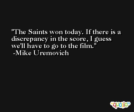 The Saints won today. If there is a discrepancy in the score, I guess we'll have to go to the film. -Mike Uremovich