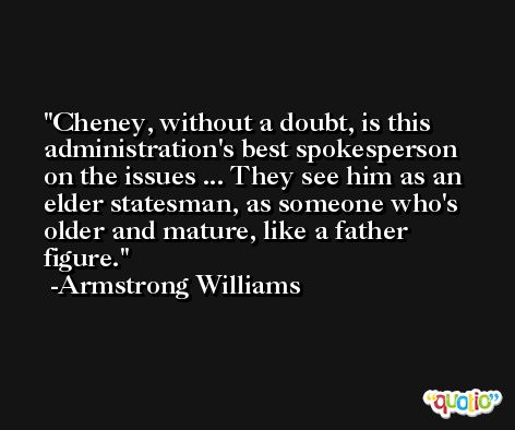 Cheney, without a doubt, is this administration's best spokesperson on the issues ... They see him as an elder statesman, as someone who's older and mature, like a father figure. -Armstrong Williams