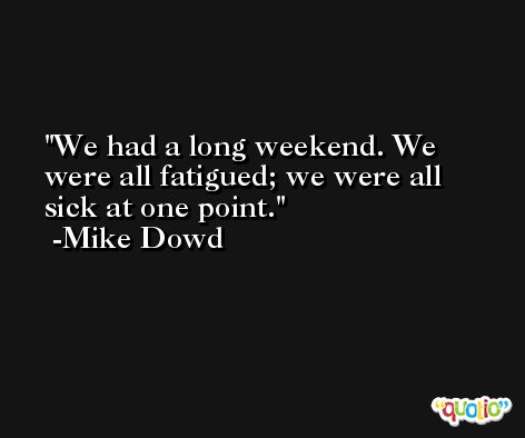 We had a long weekend. We were all fatigued; we were all sick at one point. -Mike Dowd