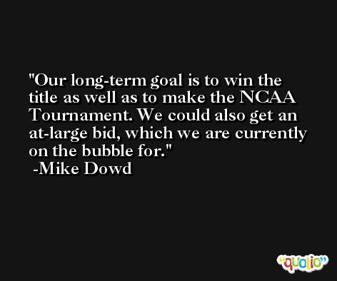 Our long-term goal is to win the title as well as to make the NCAA Tournament. We could also get an at-large bid, which we are currently on the bubble for. -Mike Dowd