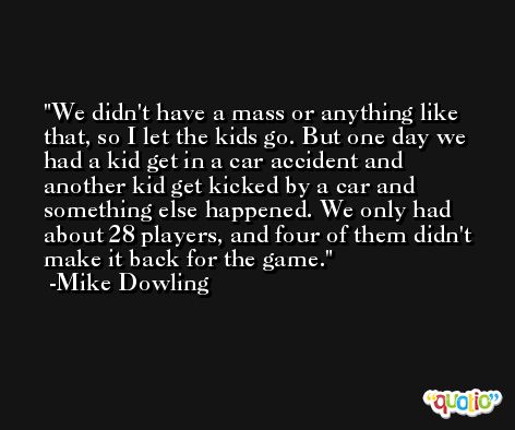 We didn't have a mass or anything like that, so I let the kids go. But one day we had a kid get in a car accident and another kid get kicked by a car and something else happened. We only had about 28 players, and four of them didn't make it back for the game. -Mike Dowling