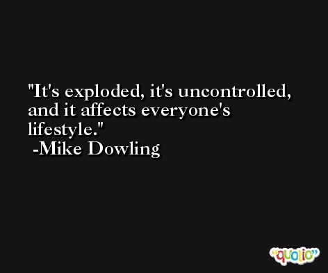 It's exploded, it's uncontrolled, and it affects everyone's lifestyle. -Mike Dowling