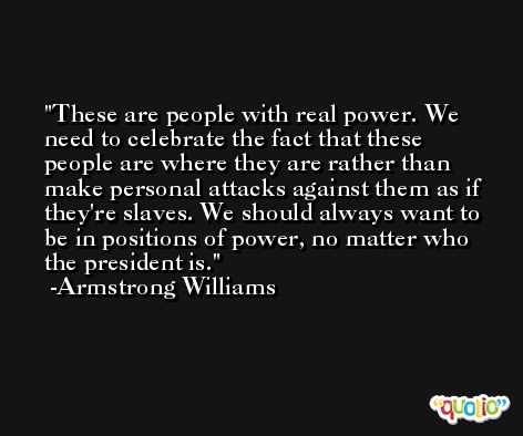 These are people with real power. We need to celebrate the fact that these people are where they are rather than make personal attacks against them as if they're slaves. We should always want to be in positions of power, no matter who the president is. -Armstrong Williams