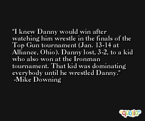 I knew Danny would win after watching him wrestle in the finals of the Top Gun tournament (Jan. 13-14 at Alliance, Ohio). Danny lost, 3-2, to a kid who also won at the Ironman tournament. That kid was dominating everybody until he wrestled Danny. -Mike Downing