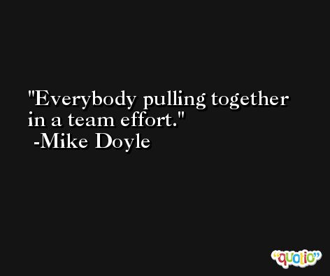 Everybody pulling together in a team effort. -Mike Doyle