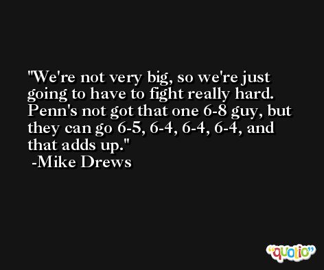 We're not very big, so we're just going to have to fight really hard. Penn's not got that one 6-8 guy, but they can go 6-5, 6-4, 6-4, 6-4, and that adds up. -Mike Drews
