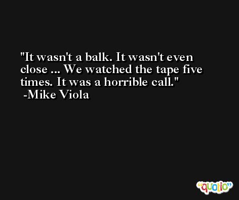 It wasn't a balk. It wasn't even close ... We watched the tape five times. It was a horrible call. -Mike Viola