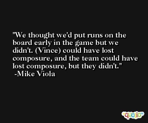 We thought we'd put runs on the board early in the game but we didn't. (Vince) could have lost composure, and the team could have lost composure, but they didn't. -Mike Viola