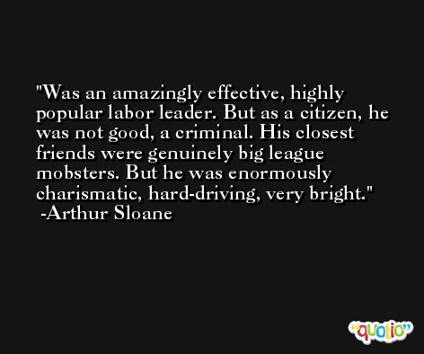 Was an amazingly effective, highly popular labor leader. But as a citizen, he was not good, a criminal. His closest friends were genuinely big league mobsters. But he was enormously charismatic, hard-driving, very bright. -Arthur Sloane