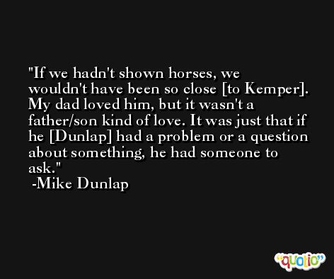 If we hadn't shown horses, we wouldn't have been so close [to Kemper]. My dad loved him, but it wasn't a father/son kind of love. It was just that if he [Dunlap] had a problem or a question about something, he had someone to ask. -Mike Dunlap