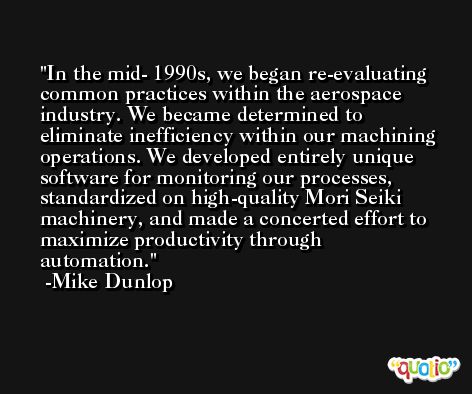 In the mid- 1990s, we began re-evaluating common practices within the aerospace industry. We became determined to eliminate inefficiency within our machining operations. We developed entirely unique software for monitoring our processes, standardized on high-quality Mori Seiki machinery, and made a concerted effort to maximize productivity through automation. -Mike Dunlop