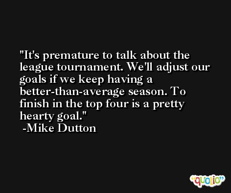 It's premature to talk about the league tournament. We'll adjust our goals if we keep having a better-than-average season. To finish in the top four is a pretty hearty goal. -Mike Dutton