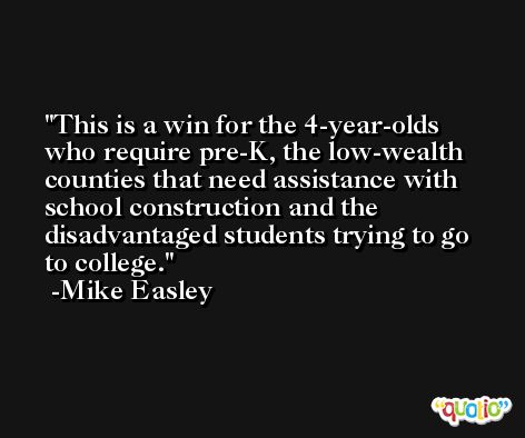 This is a win for the 4-year-olds who require pre-K, the low-wealth counties that need assistance with school construction and the disadvantaged students trying to go to college. -Mike Easley