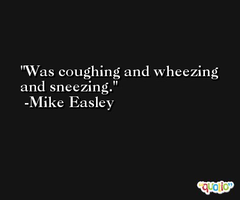 Was coughing and wheezing and sneezing. -Mike Easley