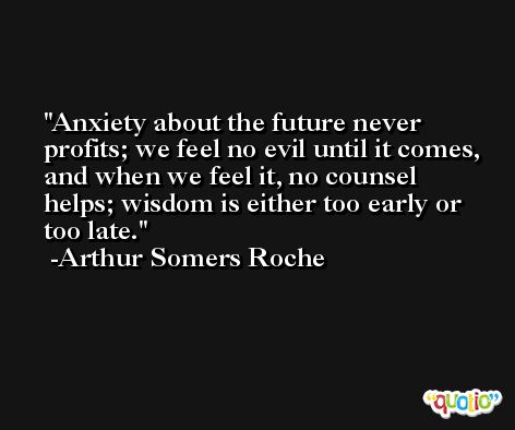 Anxiety about the future never profits; we feel no evil until it comes, and when we feel it, no counsel helps; wisdom is either too early or too late. -Arthur Somers Roche