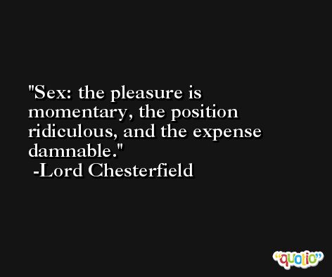 Sex: the pleasure is momentary, the position ridiculous, and the expense damnable. -Lord Chesterfield