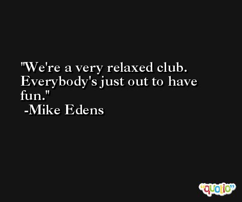 We're a very relaxed club. Everybody's just out to have fun. -Mike Edens