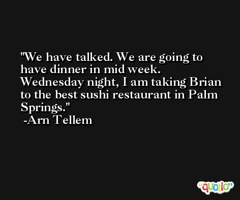 We have talked. We are going to have dinner in mid week. Wednesday night, I am taking Brian to the best sushi restaurant in Palm Springs. -Arn Tellem