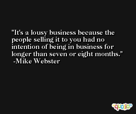 It's a lousy business because the people selling it to you had no intention of being in business for longer than seven or eight months. -Mike Webster