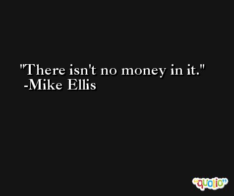 There isn't no money in it. -Mike Ellis
