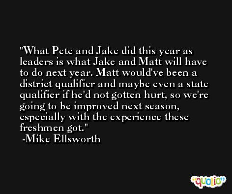 What Pete and Jake did this year as leaders is what Jake and Matt will have to do next year. Matt would've been a district qualifier and maybe even a state qualifier if he'd not gotten hurt, so we're going to be improved next season, especially with the experience these freshmen got. -Mike Ellsworth