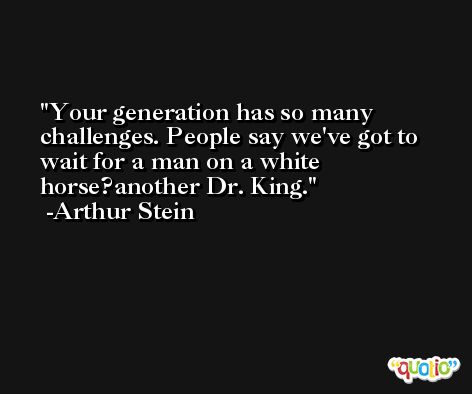 Your generation has so many challenges. People say we've got to wait for a man on a white horse?another Dr. King. -Arthur Stein