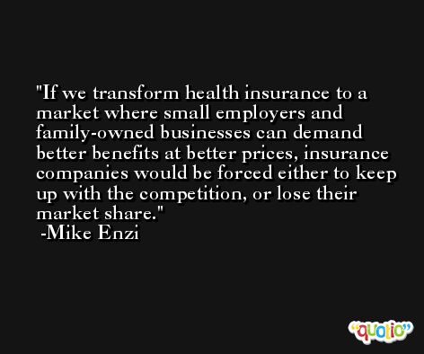 If we transform health insurance to a market where small employers and family-owned businesses can demand better benefits at better prices, insurance companies would be forced either to keep up with the competition, or lose their market share. -Mike Enzi