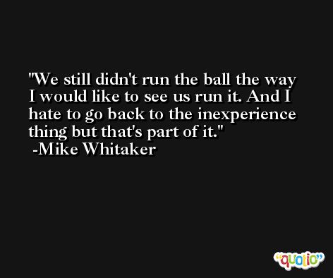 We still didn't run the ball the way I would like to see us run it. And I hate to go back to the inexperience thing but that's part of it. -Mike Whitaker