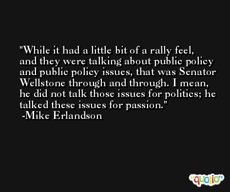 While it had a little bit of a rally feel, and they were talking about public policy and public policy issues, that was Senator Wellstone through and through. I mean, he did not talk those issues for politics; he talked these issues for passion. -Mike Erlandson