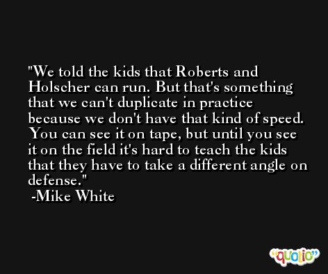 We told the kids that Roberts and Holscher can run. But that's something that we can't duplicate in practice because we don't have that kind of speed. You can see it on tape, but until you see it on the field it's hard to teach the kids that they have to take a different angle on defense. -Mike White