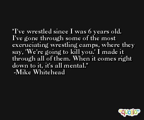 I've wrestled since I was 6 years old. I've gone through some of the most excruciating wrestling camps, where they say, 'We're going to kill you.' I made it through all of them. When it comes right down to it, it's all mental. -Mike Whitehead