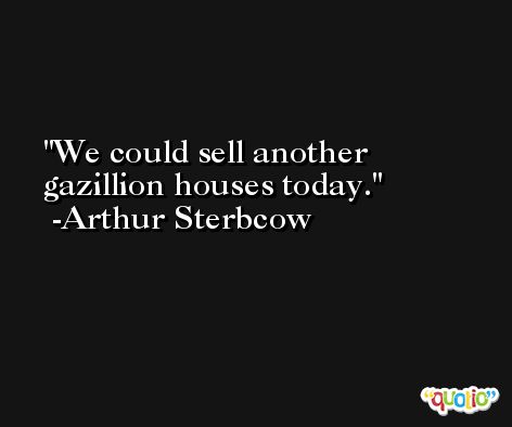 We could sell another gazillion houses today. -Arthur Sterbcow