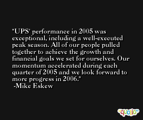 UPS' performance in 2005 was exceptional, including a well-executed peak season. All of our people pulled together to achieve the growth and financial goals we set for ourselves. Our momentum accelerated during each quarter of 2005 and we look forward to more progress in 2006. -Mike Eskew