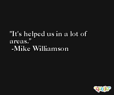 It's helped us in a lot of areas. -Mike Williamson