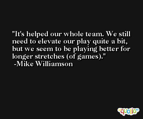 It's helped our whole team. We still need to elevate our play quite a bit, but we seem to be playing better for longer stretches (of games). -Mike Williamson