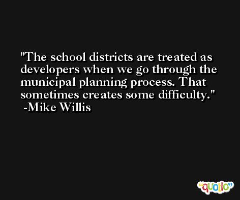 The school districts are treated as developers when we go through the municipal planning process. That sometimes creates some difficulty. -Mike Willis
