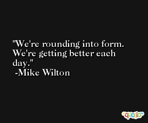 We're rounding into form. We're getting better each day. -Mike Wilton