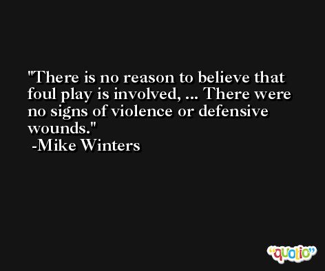 There is no reason to believe that foul play is involved, ... There were no signs of violence or defensive wounds. -Mike Winters