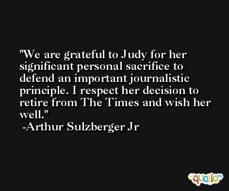 We are grateful to Judy for her significant personal sacrifice to defend an important journalistic principle. I respect her decision to retire from The Times and wish her well. -Arthur Sulzberger Jr