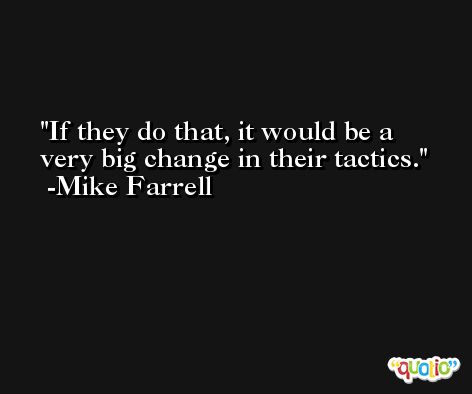 If they do that, it would be a very big change in their tactics. -Mike Farrell