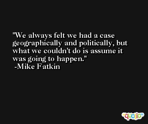 We always felt we had a case geographically and politically, but what we couldn't do is assume it was going to happen. -Mike Fatkin