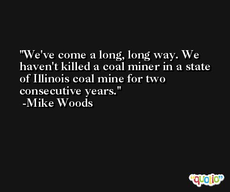 We've come a long, long way. We haven't killed a coal miner in a state of Illinois coal mine for two consecutive years. -Mike Woods