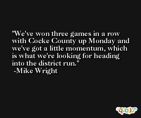 We've won three games in a row with Cocke County up Monday and we've got a little momentum, which is what we're looking for heading into the district run. -Mike Wright