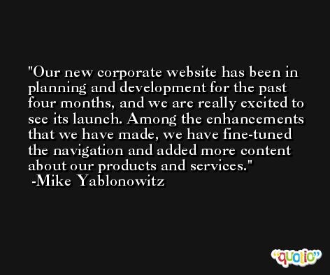 Our new corporate website has been in planning and development for the past four months, and we are really excited to see its launch. Among the enhancements that we have made, we have fine-tuned the navigation and added more content about our products and services. -Mike Yablonowitz