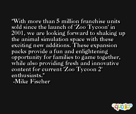 With more than 5 million franchise units sold since the launch of 'Zoo Tycoon' in 2001, we are looking forward to shaking up the animal simulation space with these exciting new additions. These expansion packs provide a fun and enlightening opportunity for families to game together, while also providing fresh and innovative content for current 'Zoo Tycoon 2' enthusiasts. -Mike Fischer