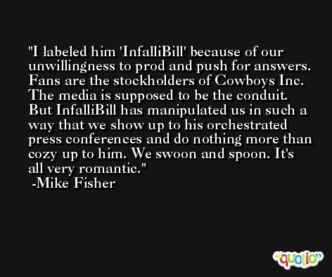 I labeled him 'InfalliBill' because of our unwillingness to prod and push for answers. Fans are the stockholders of Cowboys Inc. The media is supposed to be the conduit. But InfalliBill has manipulated us in such a way that we show up to his orchestrated press conferences and do nothing more than cozy up to him. We swoon and spoon. It's all very romantic. -Mike Fisher