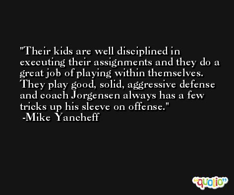 Their kids are well disciplined in executing their assignments and they do a great job of playing within themselves. They play good, solid, aggressive defense and coach Jorgensen always has a few tricks up his sleeve on offense. -Mike Yancheff