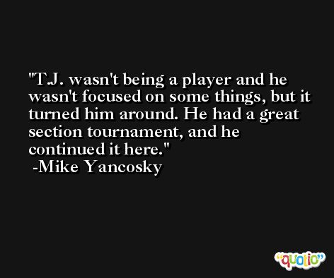 T.J. wasn't being a player and he wasn't focused on some things, but it turned him around. He had a great section tournament, and he continued it here. -Mike Yancosky