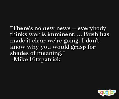 There's no new news -- everybody thinks war is imminent, ... Bush has made it clear we're going. I don't know why you would grasp for shades of meaning. -Mike Fitzpatrick