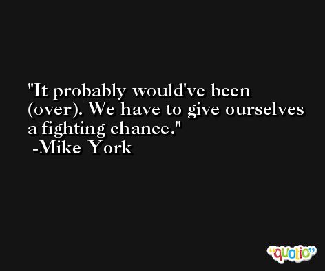 It probably would've been (over). We have to give ourselves a fighting chance. -Mike York
